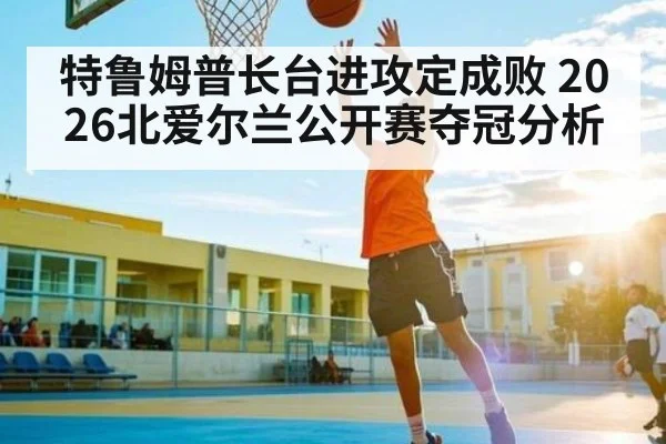 特鲁姆普长台进攻定成败 2026北爱尔兰公开赛夺冠分析