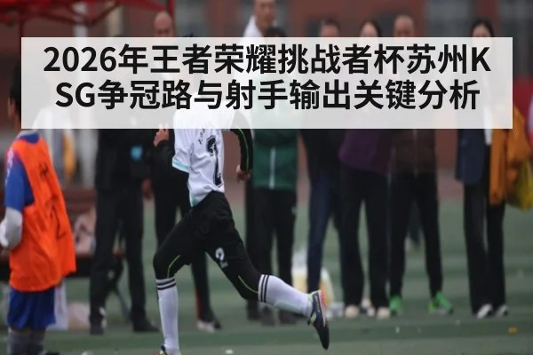 2026年王者荣耀挑战者杯苏州KSG争冠路与射手输出关键分析