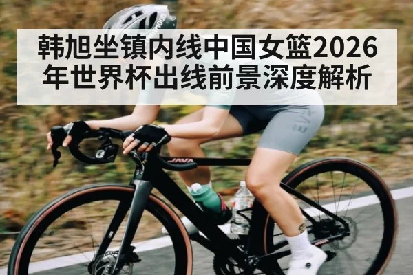 韩旭坐镇内线中国女篮2026年世界杯出线前景深度解析