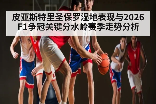 皮亚斯特里圣保罗湿地表现与2026F1争冠关键分水岭赛季走势分析